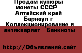Продам купюры, монеты СССР. - Алтайский край, Барнаул г. Коллекционирование и антиквариат » Банкноты   